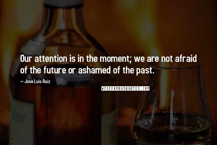 Jose Luis Ruiz Quotes: Our attention is in the moment; we are not afraid of the future or ashamed of the past.