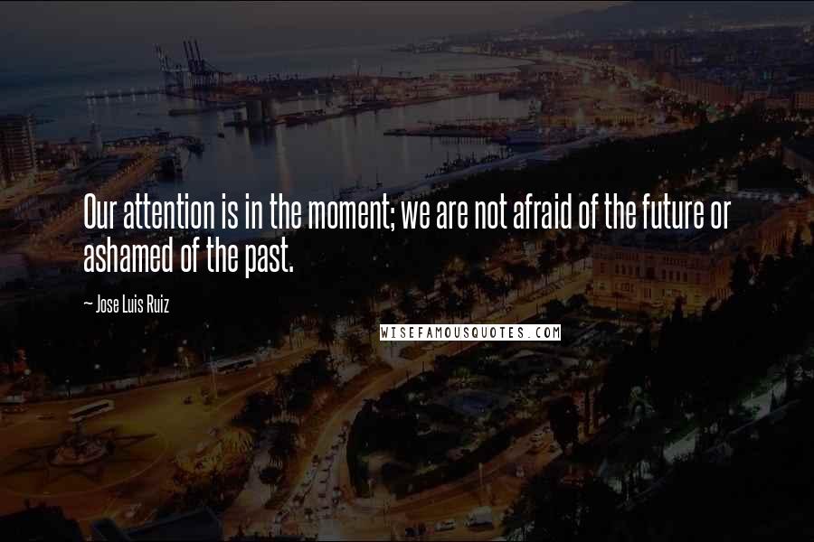 Jose Luis Ruiz Quotes: Our attention is in the moment; we are not afraid of the future or ashamed of the past.