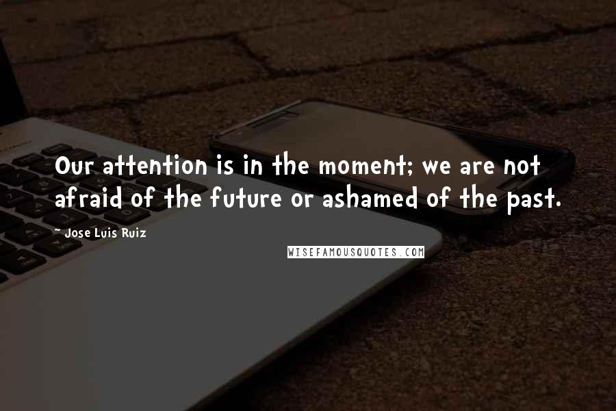 Jose Luis Ruiz Quotes: Our attention is in the moment; we are not afraid of the future or ashamed of the past.