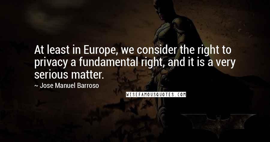 Jose Manuel Barroso Quotes: At least in Europe, we consider the right to privacy a fundamental right, and it is a very serious matter.