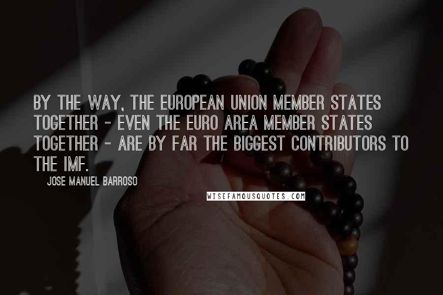 Jose Manuel Barroso Quotes: By the way, the European Union Member States together - even the euro area Member States together - are by far the biggest contributors to the IMF.