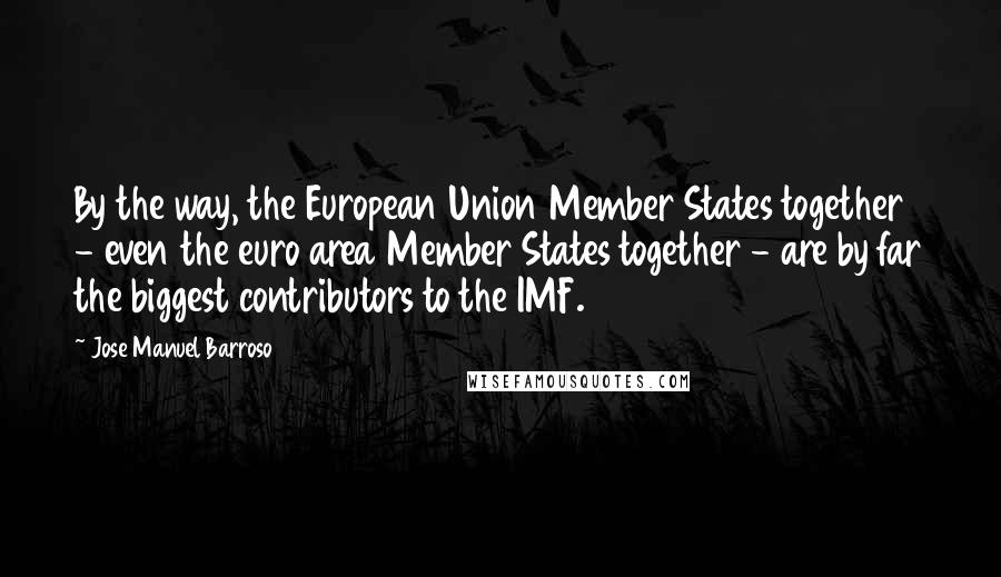 Jose Manuel Barroso Quotes: By the way, the European Union Member States together - even the euro area Member States together - are by far the biggest contributors to the IMF.