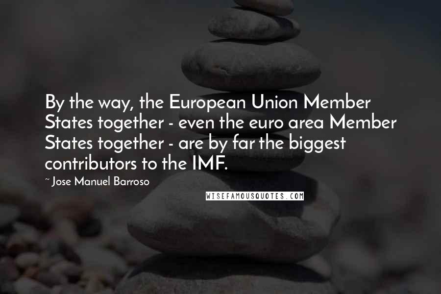 Jose Manuel Barroso Quotes: By the way, the European Union Member States together - even the euro area Member States together - are by far the biggest contributors to the IMF.