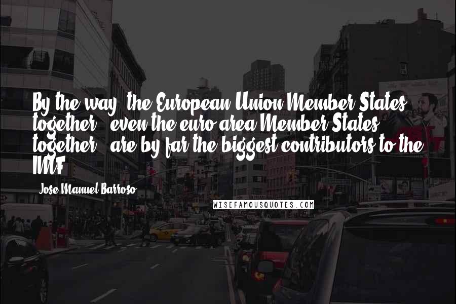 Jose Manuel Barroso Quotes: By the way, the European Union Member States together - even the euro area Member States together - are by far the biggest contributors to the IMF.