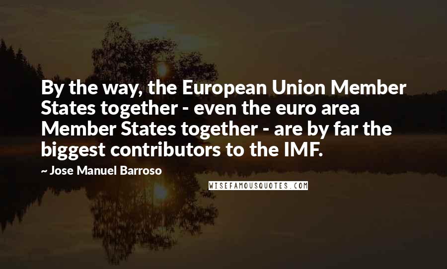 Jose Manuel Barroso Quotes: By the way, the European Union Member States together - even the euro area Member States together - are by far the biggest contributors to the IMF.