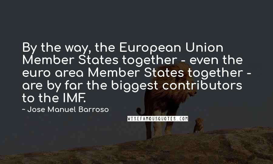 Jose Manuel Barroso Quotes: By the way, the European Union Member States together - even the euro area Member States together - are by far the biggest contributors to the IMF.