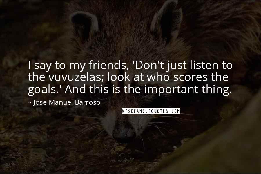 Jose Manuel Barroso Quotes: I say to my friends, 'Don't just listen to the vuvuzelas; look at who scores the goals.' And this is the important thing.