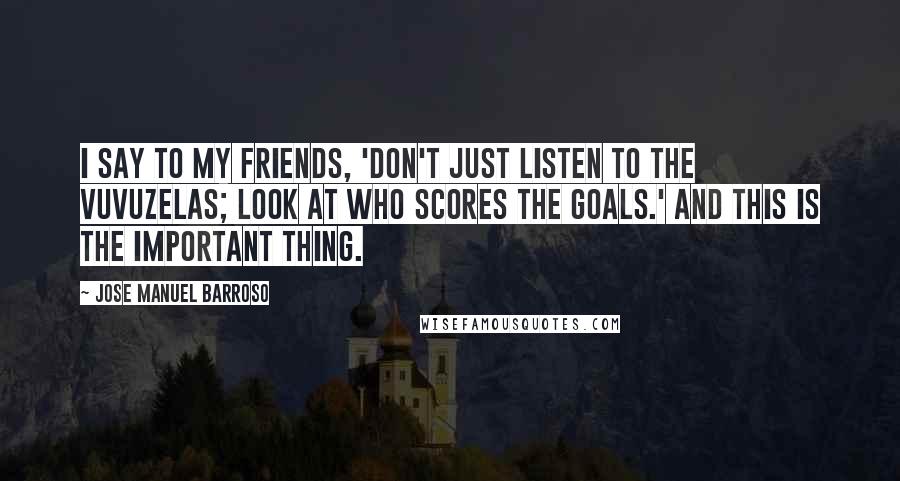 Jose Manuel Barroso Quotes: I say to my friends, 'Don't just listen to the vuvuzelas; look at who scores the goals.' And this is the important thing.