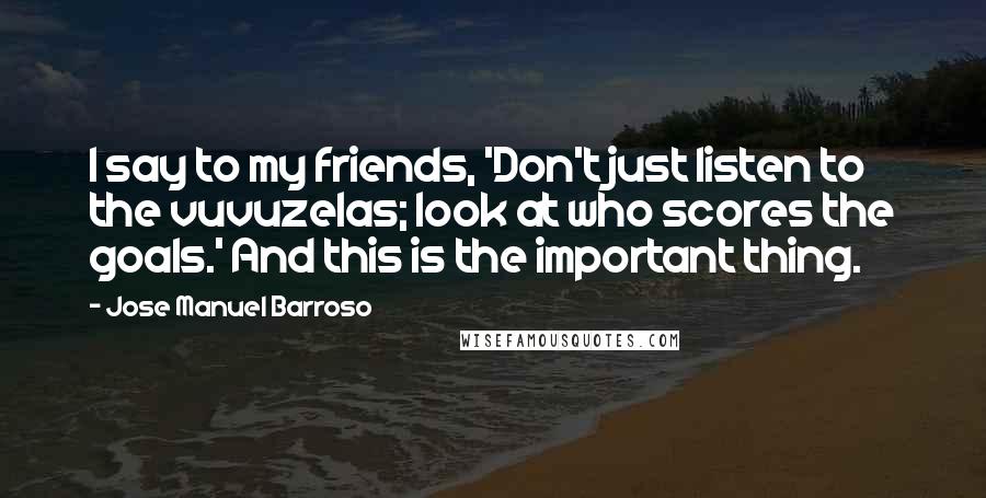 Jose Manuel Barroso Quotes: I say to my friends, 'Don't just listen to the vuvuzelas; look at who scores the goals.' And this is the important thing.