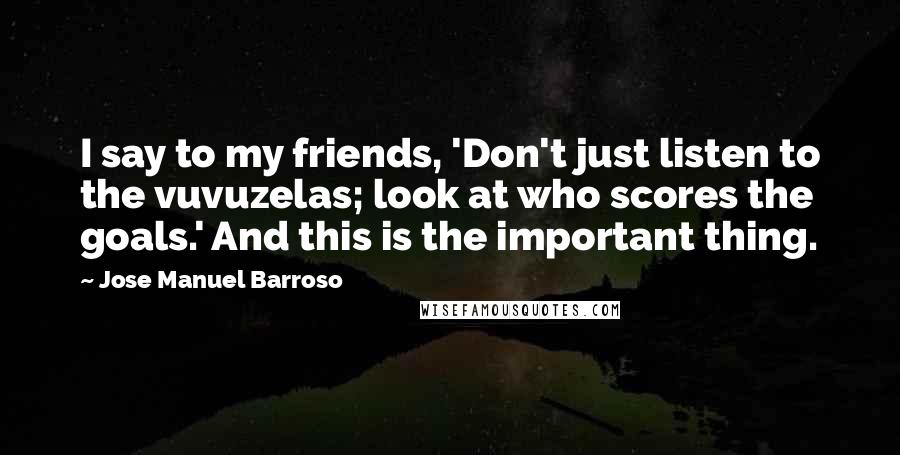 Jose Manuel Barroso Quotes: I say to my friends, 'Don't just listen to the vuvuzelas; look at who scores the goals.' And this is the important thing.