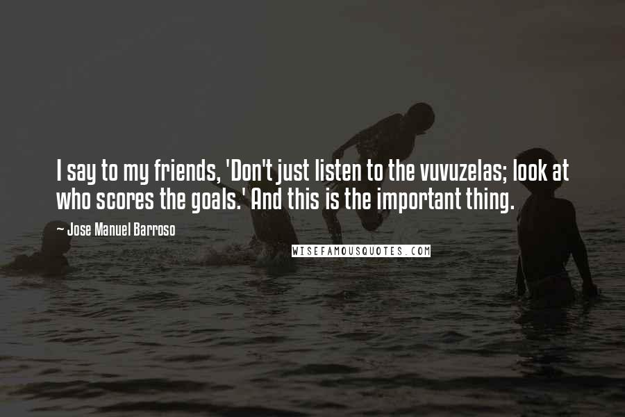 Jose Manuel Barroso Quotes: I say to my friends, 'Don't just listen to the vuvuzelas; look at who scores the goals.' And this is the important thing.