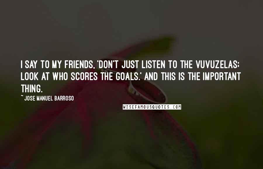 Jose Manuel Barroso Quotes: I say to my friends, 'Don't just listen to the vuvuzelas; look at who scores the goals.' And this is the important thing.