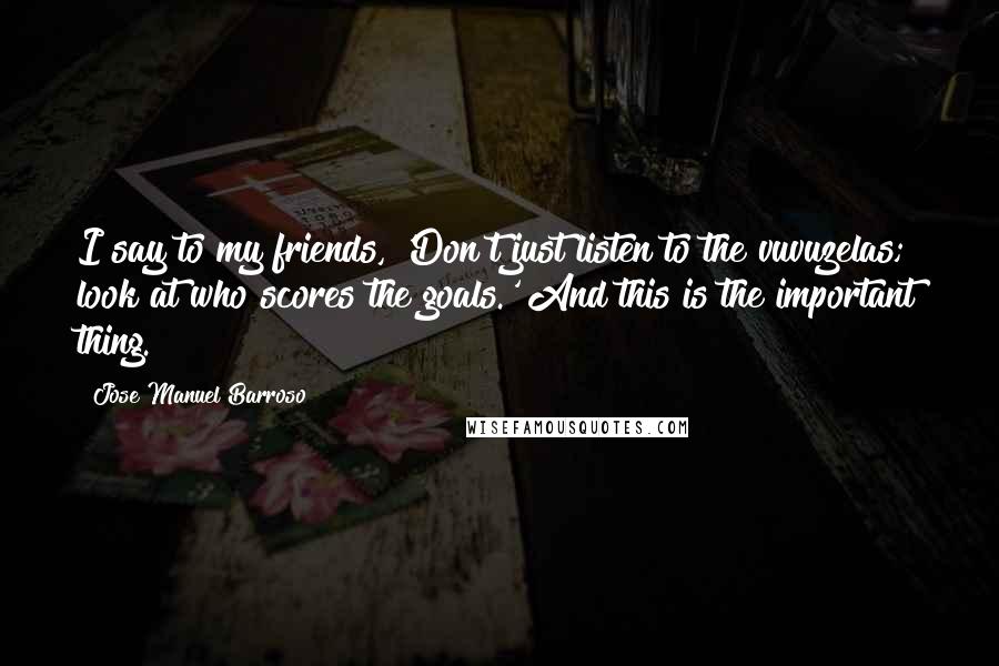 Jose Manuel Barroso Quotes: I say to my friends, 'Don't just listen to the vuvuzelas; look at who scores the goals.' And this is the important thing.