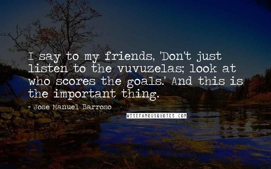 Jose Manuel Barroso Quotes: I say to my friends, 'Don't just listen to the vuvuzelas; look at who scores the goals.' And this is the important thing.