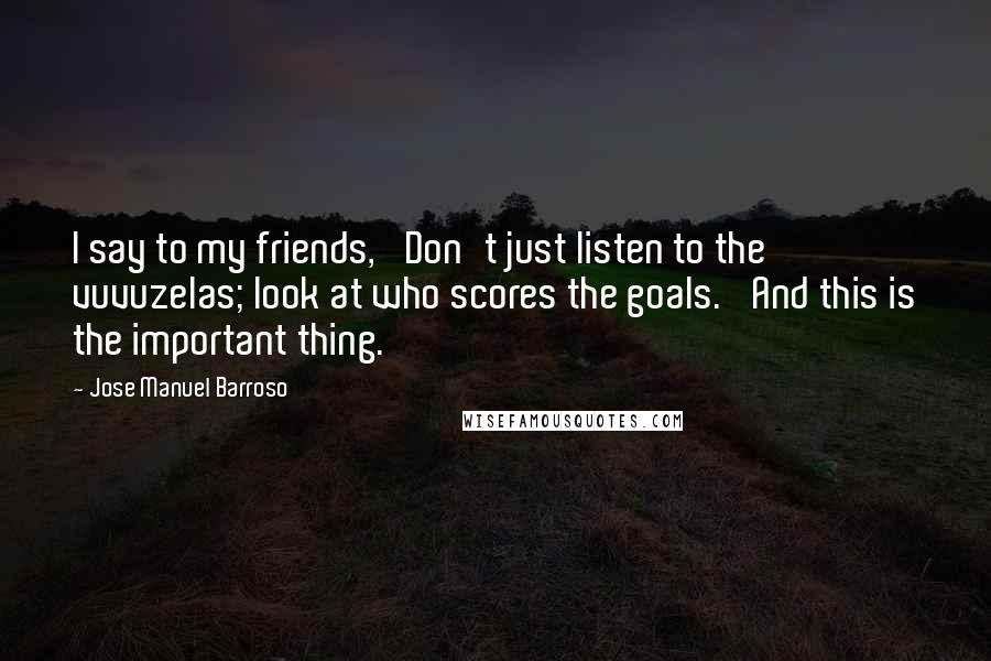 Jose Manuel Barroso Quotes: I say to my friends, 'Don't just listen to the vuvuzelas; look at who scores the goals.' And this is the important thing.