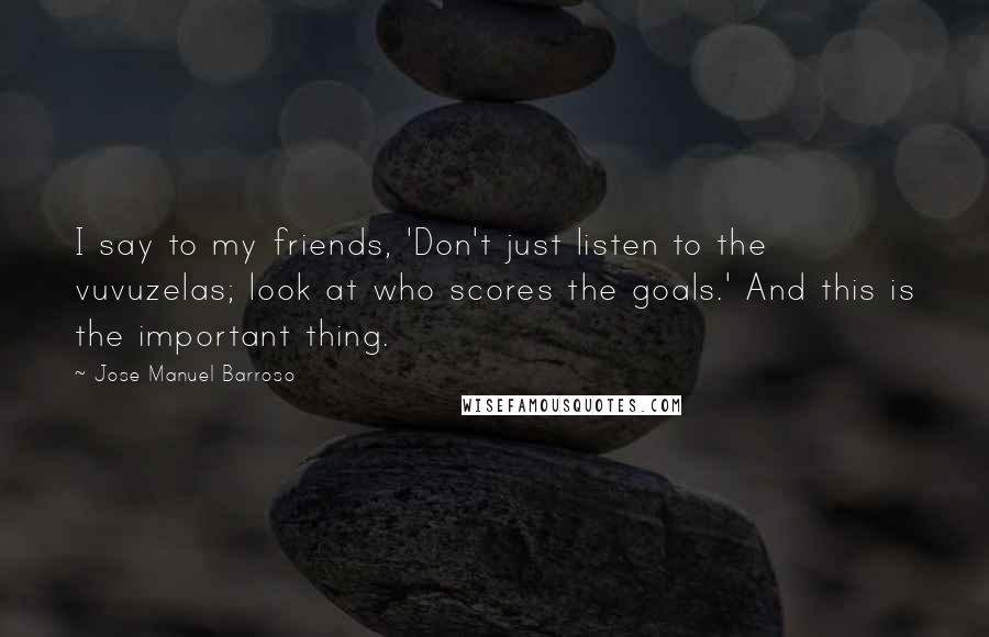 Jose Manuel Barroso Quotes: I say to my friends, 'Don't just listen to the vuvuzelas; look at who scores the goals.' And this is the important thing.