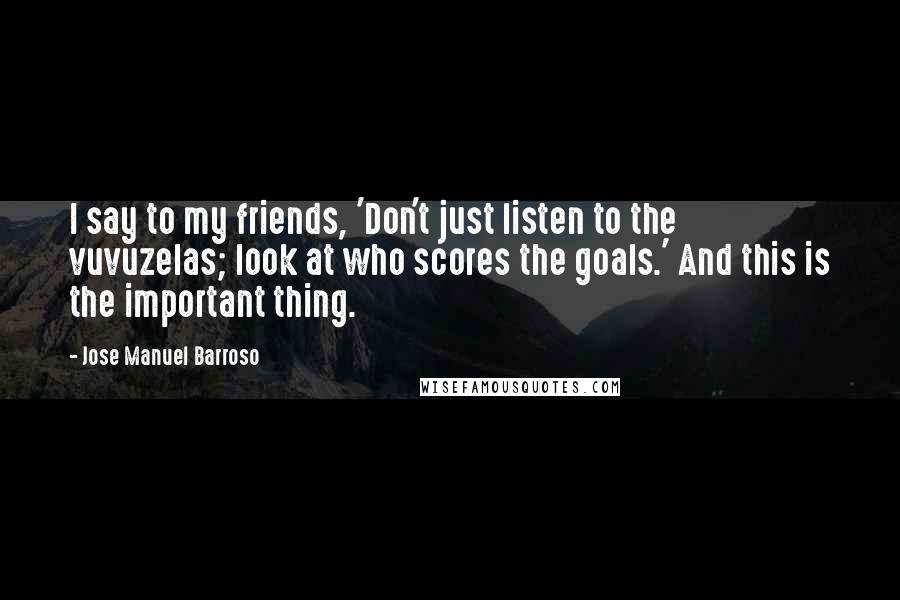 Jose Manuel Barroso Quotes: I say to my friends, 'Don't just listen to the vuvuzelas; look at who scores the goals.' And this is the important thing.