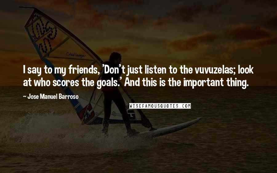 Jose Manuel Barroso Quotes: I say to my friends, 'Don't just listen to the vuvuzelas; look at who scores the goals.' And this is the important thing.