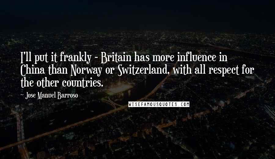 Jose Manuel Barroso Quotes: I'll put it frankly - Britain has more influence in China than Norway or Switzerland, with all respect for the other countries.