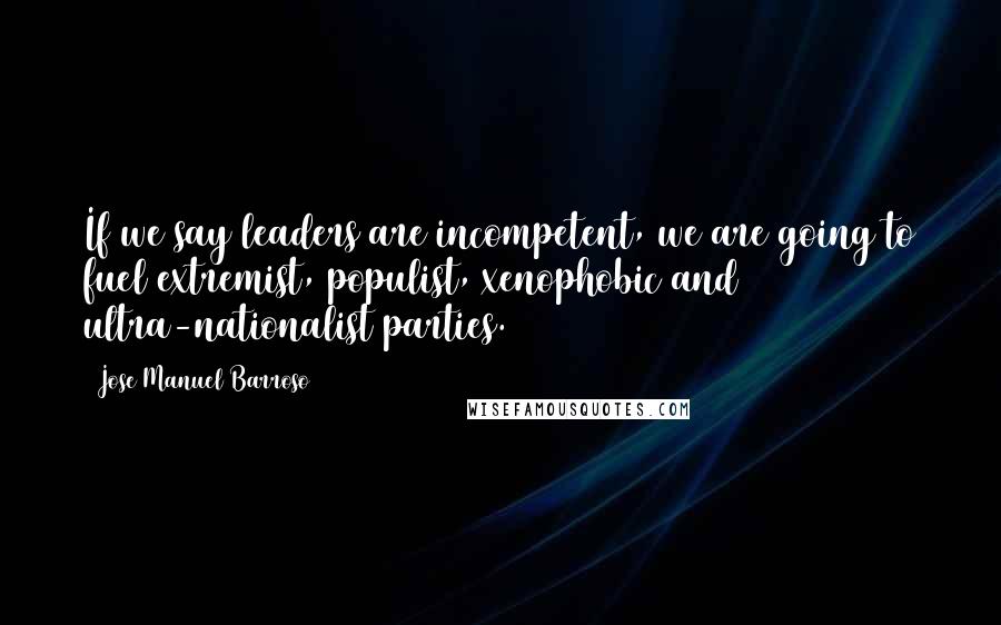 Jose Manuel Barroso Quotes: If we say leaders are incompetent, we are going to fuel extremist, populist, xenophobic and ultra-nationalist parties.