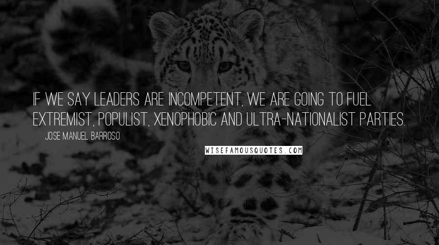 Jose Manuel Barroso Quotes: If we say leaders are incompetent, we are going to fuel extremist, populist, xenophobic and ultra-nationalist parties.