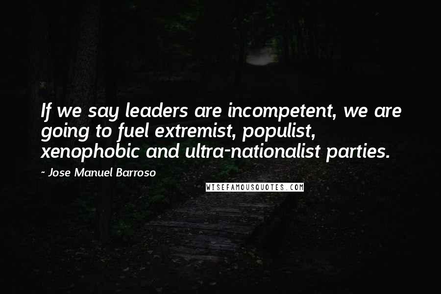 Jose Manuel Barroso Quotes: If we say leaders are incompetent, we are going to fuel extremist, populist, xenophobic and ultra-nationalist parties.