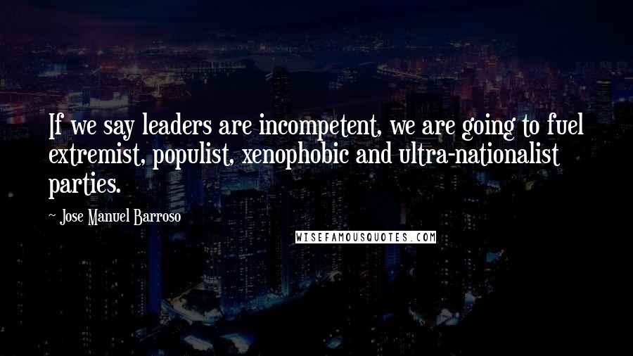 Jose Manuel Barroso Quotes: If we say leaders are incompetent, we are going to fuel extremist, populist, xenophobic and ultra-nationalist parties.