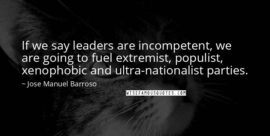 Jose Manuel Barroso Quotes: If we say leaders are incompetent, we are going to fuel extremist, populist, xenophobic and ultra-nationalist parties.