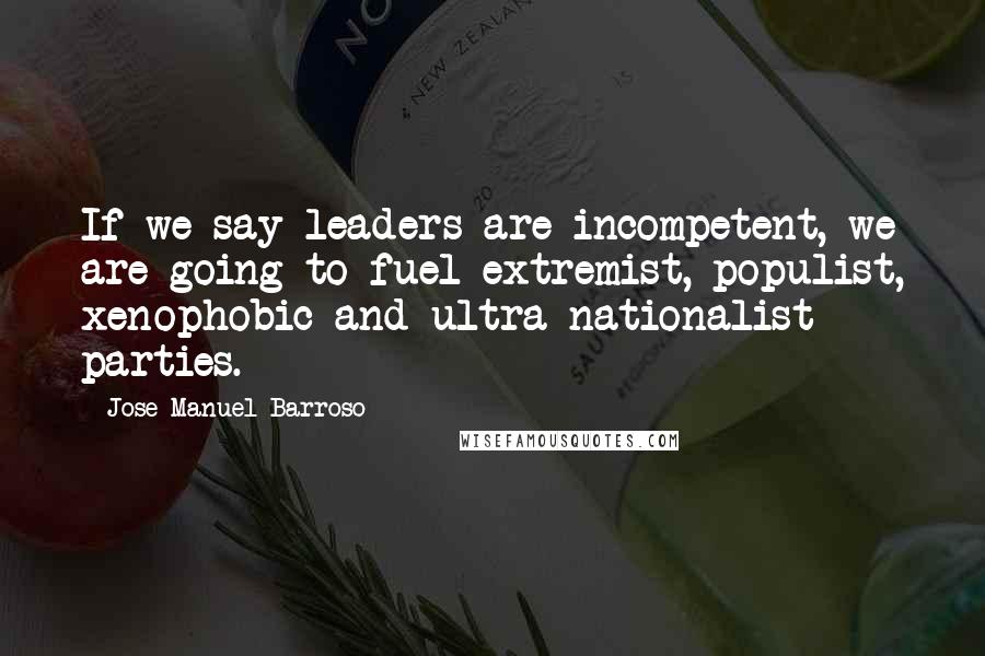 Jose Manuel Barroso Quotes: If we say leaders are incompetent, we are going to fuel extremist, populist, xenophobic and ultra-nationalist parties.