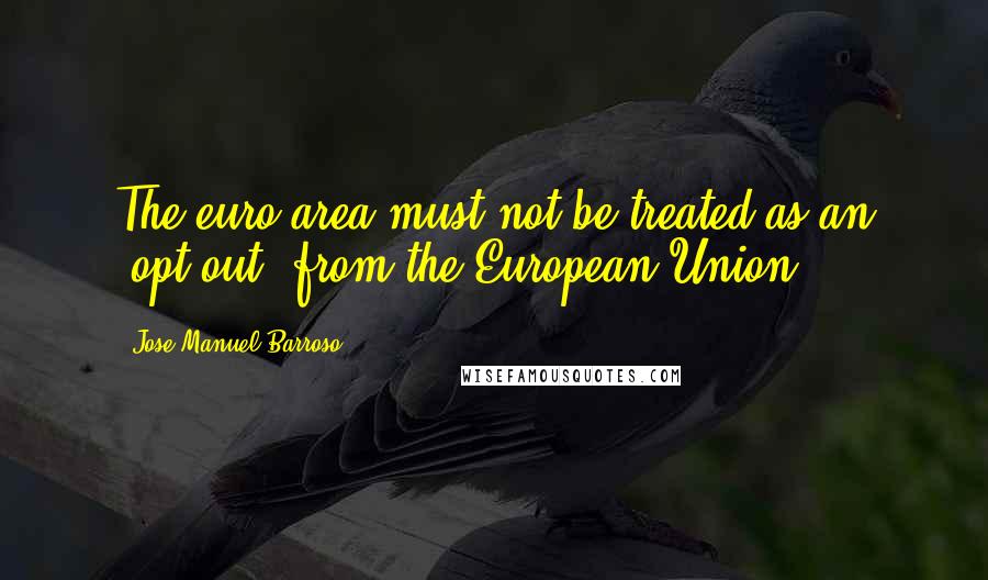 Jose Manuel Barroso Quotes: The euro area must not be treated as an 'opt out' from the European Union.