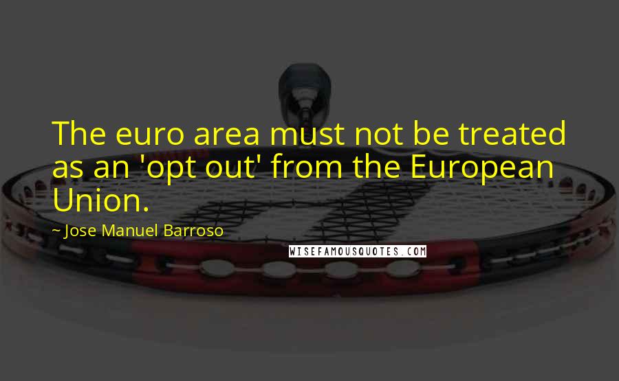 Jose Manuel Barroso Quotes: The euro area must not be treated as an 'opt out' from the European Union.