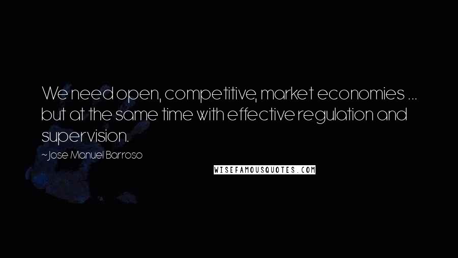 Jose Manuel Barroso Quotes: We need open, competitive, market economies ... but at the same time with effective regulation and supervision.