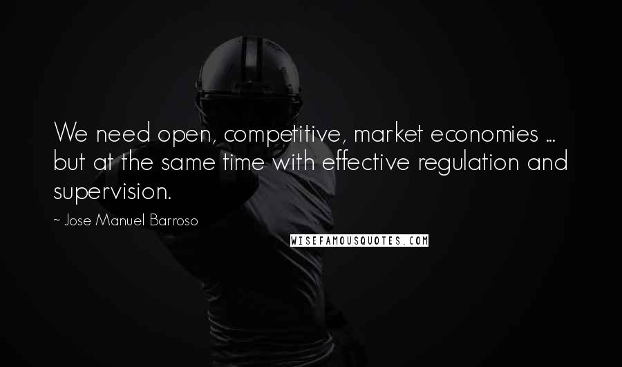 Jose Manuel Barroso Quotes: We need open, competitive, market economies ... but at the same time with effective regulation and supervision.