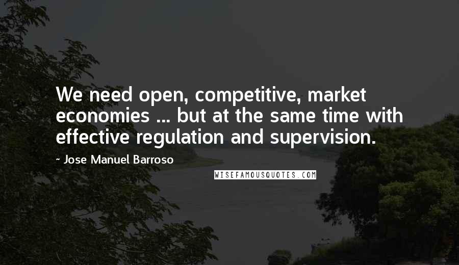 Jose Manuel Barroso Quotes: We need open, competitive, market economies ... but at the same time with effective regulation and supervision.