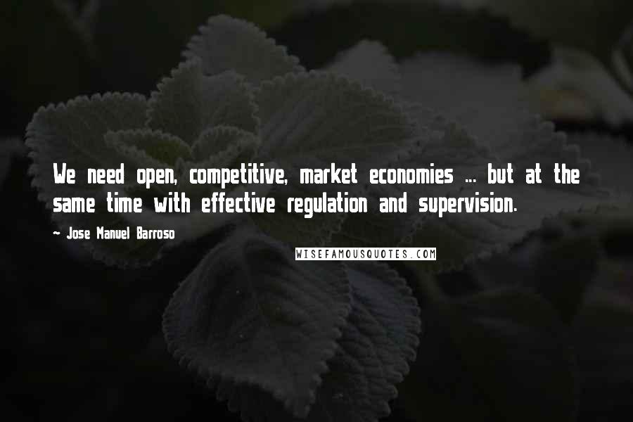 Jose Manuel Barroso Quotes: We need open, competitive, market economies ... but at the same time with effective regulation and supervision.