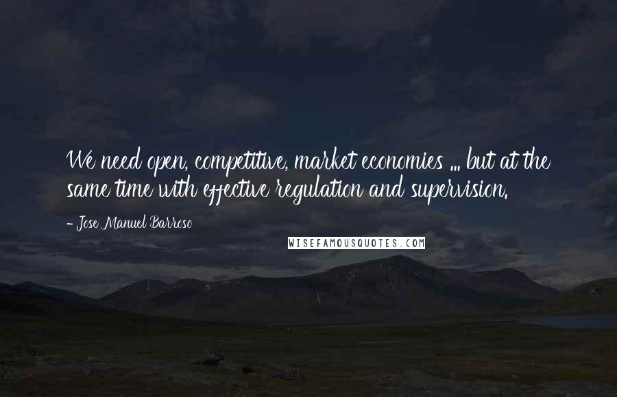 Jose Manuel Barroso Quotes: We need open, competitive, market economies ... but at the same time with effective regulation and supervision.