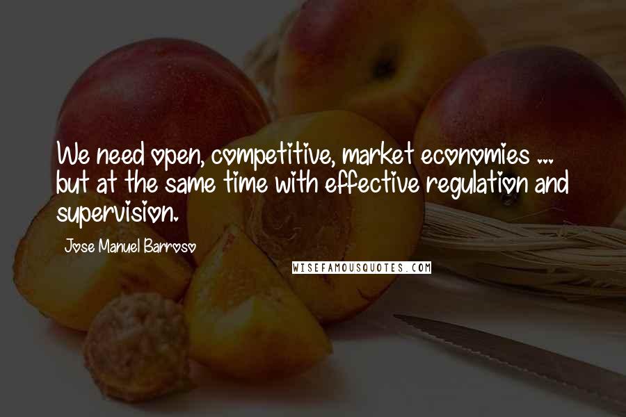 Jose Manuel Barroso Quotes: We need open, competitive, market economies ... but at the same time with effective regulation and supervision.