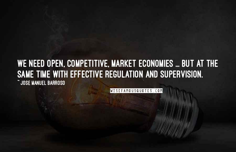 Jose Manuel Barroso Quotes: We need open, competitive, market economies ... but at the same time with effective regulation and supervision.