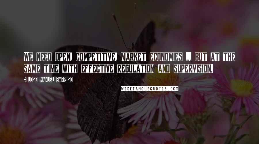 Jose Manuel Barroso Quotes: We need open, competitive, market economies ... but at the same time with effective regulation and supervision.
