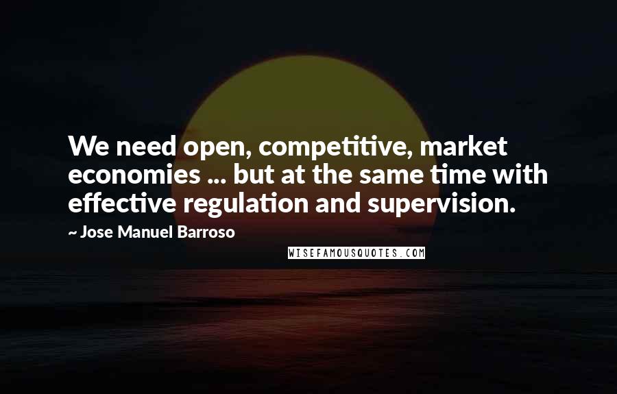 Jose Manuel Barroso Quotes: We need open, competitive, market economies ... but at the same time with effective regulation and supervision.