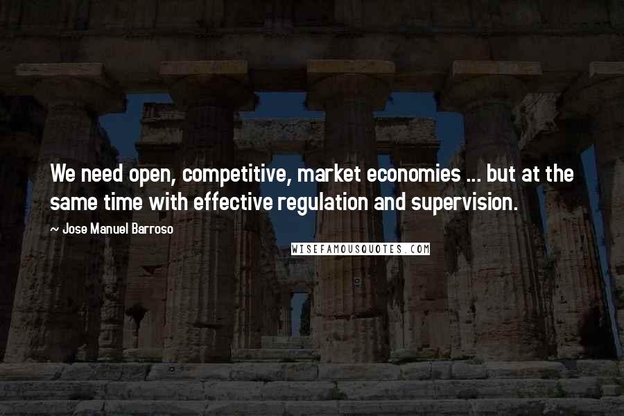 Jose Manuel Barroso Quotes: We need open, competitive, market economies ... but at the same time with effective regulation and supervision.