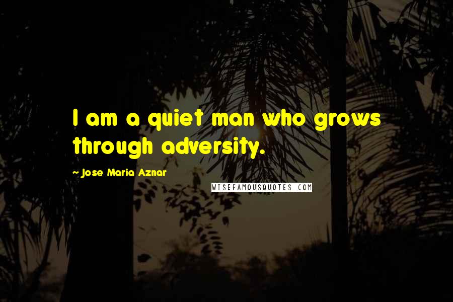 Jose Maria Aznar Quotes: I am a quiet man who grows through adversity.