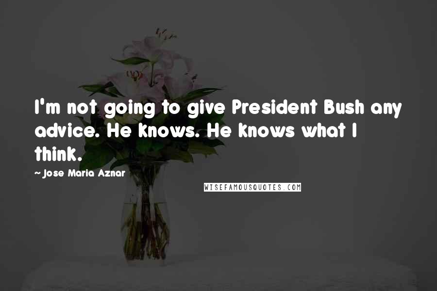 Jose Maria Aznar Quotes: I'm not going to give President Bush any advice. He knows. He knows what I think.