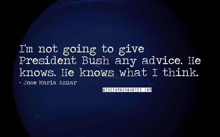 Jose Maria Aznar Quotes: I'm not going to give President Bush any advice. He knows. He knows what I think.