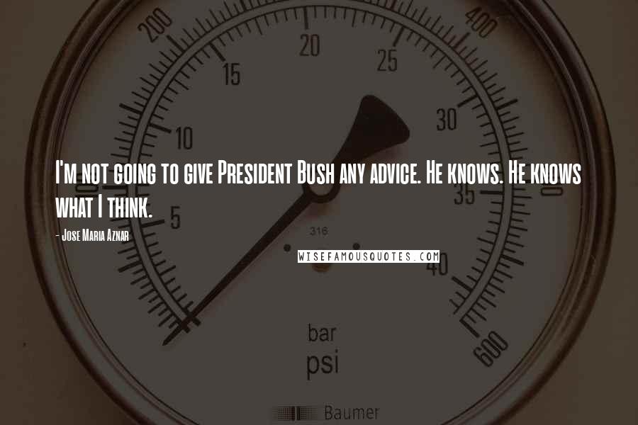 Jose Maria Aznar Quotes: I'm not going to give President Bush any advice. He knows. He knows what I think.
