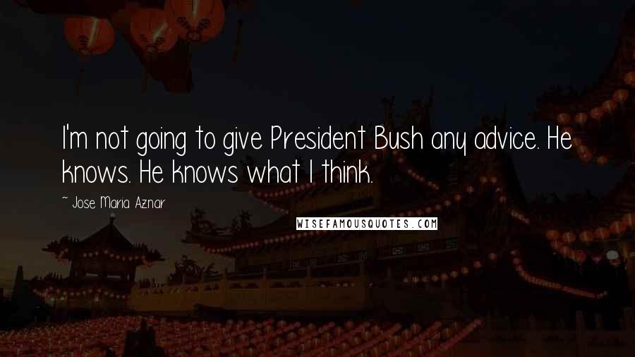 Jose Maria Aznar Quotes: I'm not going to give President Bush any advice. He knows. He knows what I think.