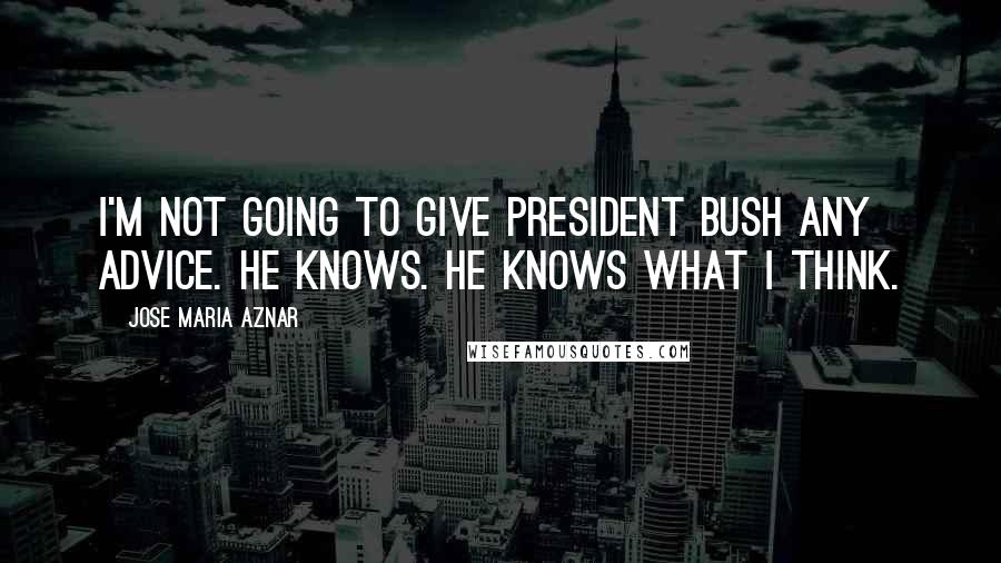 Jose Maria Aznar Quotes: I'm not going to give President Bush any advice. He knows. He knows what I think.