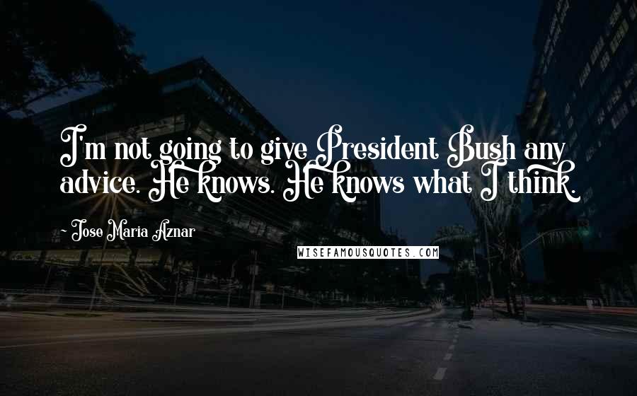 Jose Maria Aznar Quotes: I'm not going to give President Bush any advice. He knows. He knows what I think.