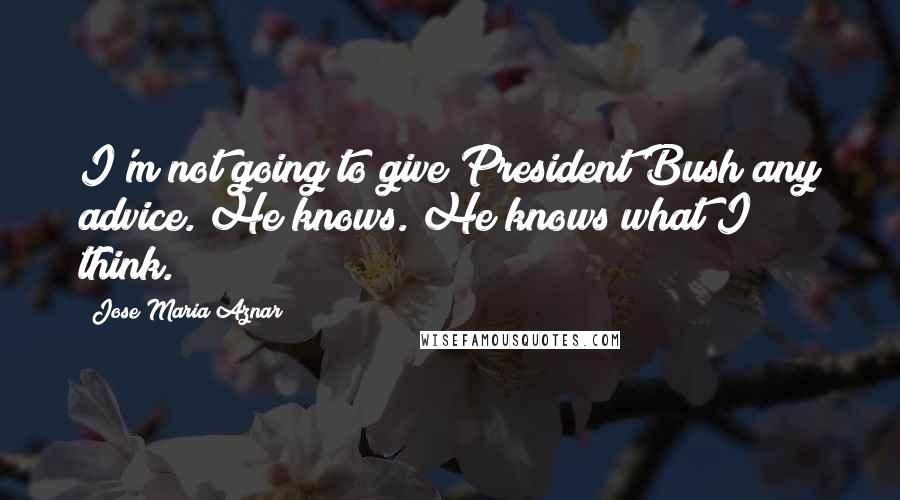 Jose Maria Aznar Quotes: I'm not going to give President Bush any advice. He knows. He knows what I think.
