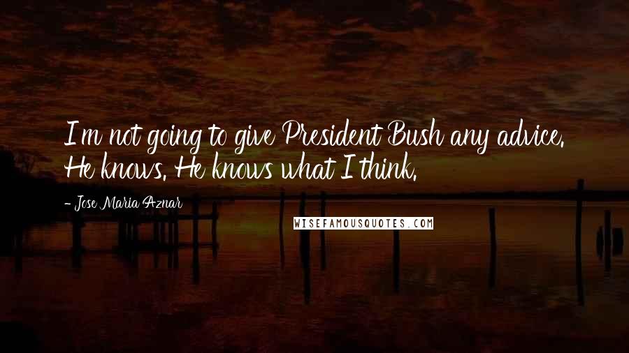Jose Maria Aznar Quotes: I'm not going to give President Bush any advice. He knows. He knows what I think.